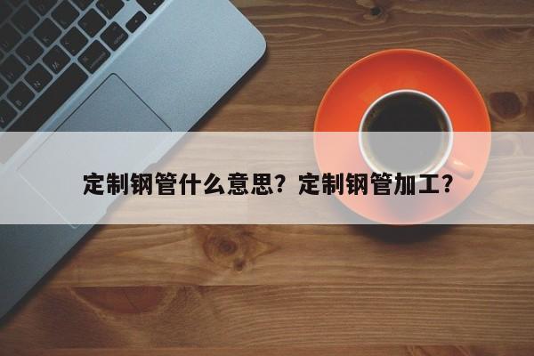 定制鋼管什么意思？定制鋼管加工？