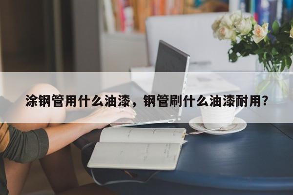 涂鋼管用什么油漆，鋼管刷什么油漆耐用？